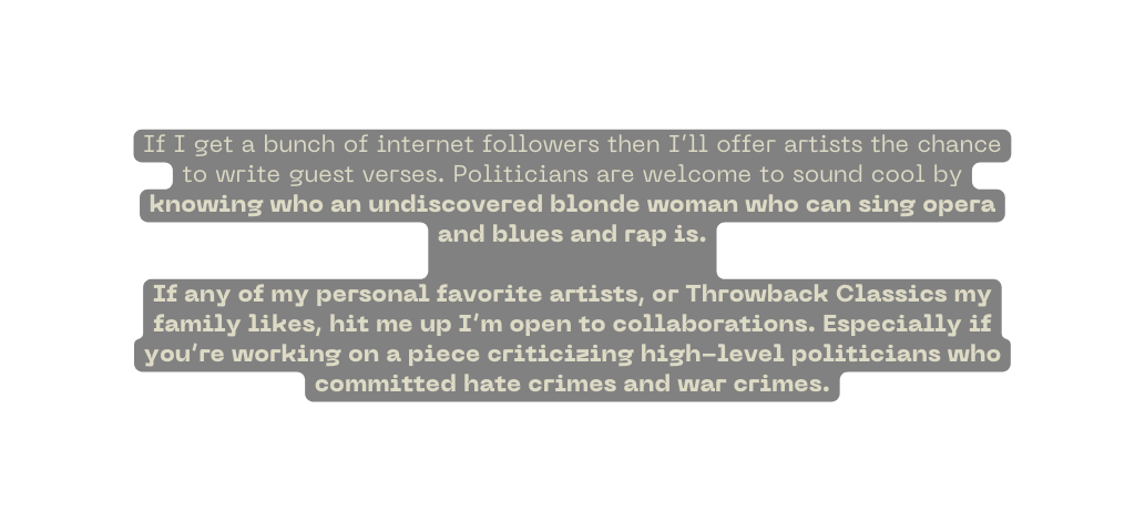 If I get a bunch of internet followers then I ll offer artists the chance to write guest verses Politicians are welcome to sound cool by knowing who an undiscovered blonde woman who can sing opera and blues and rap is If any of my personal favorite artists or Throwback Classics my family likes hit me up I m open to collaborations Especially if you re working on a piece criticizing high level politicians who committed hate crimes and war crimes